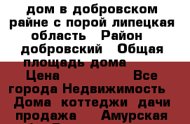 дом в добровском райне,с.порой липецкая область › Район ­ добровский › Общая площадь дома ­ 62 › Цена ­ 1 000 000 - Все города Недвижимость » Дома, коттеджи, дачи продажа   . Амурская обл.,Благовещенск г.